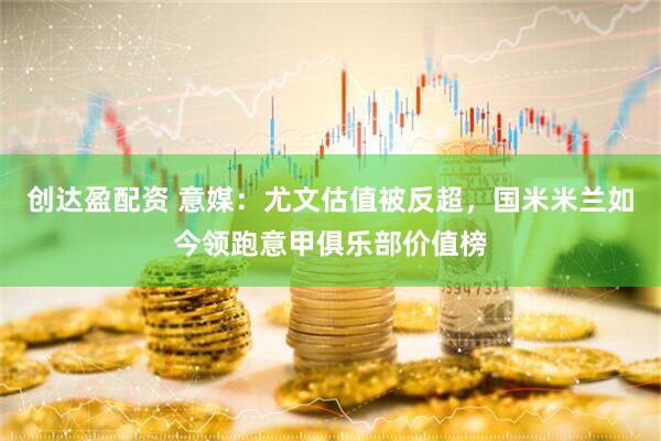 创达盈配资 意媒：尤文估值被反超，国米米兰如今领跑意甲俱乐部价值榜