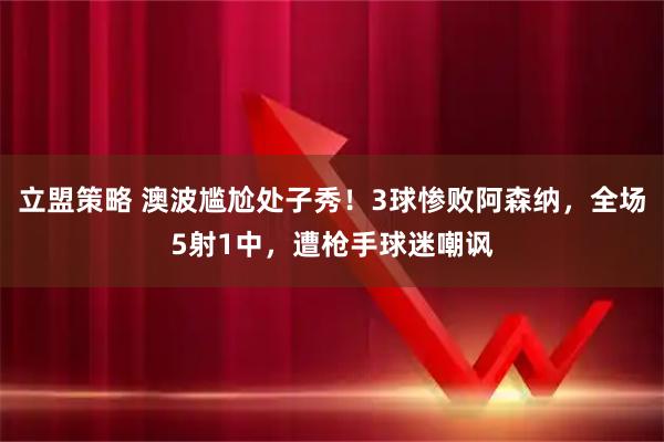 立盟策略 澳波尴尬处子秀！3球惨败阿森纳，全场5射1中，遭枪手球迷嘲讽
