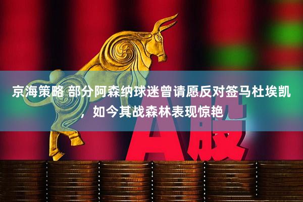 京海策略 部分阿森纳球迷曾请愿反对签马杜埃凯，如今其战森林表现惊艳