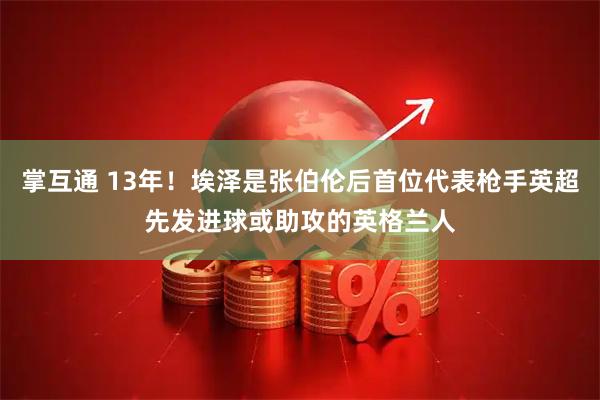 掌互通 13年！埃泽是张伯伦后首位代表枪手英超先发进球或助攻的英格兰人