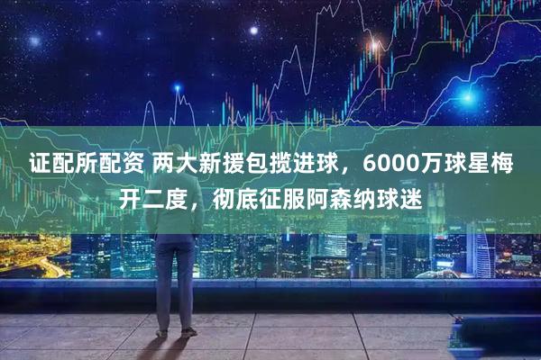 证配所配资 两大新援包揽进球，6000万球星梅开二度，彻底征服阿森纳球迷