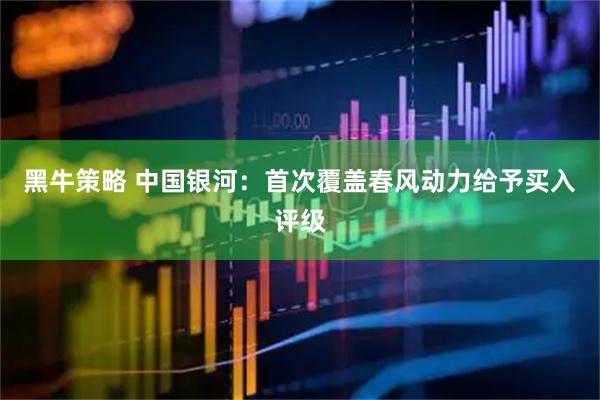黑牛策略 中国银河：首次覆盖春风动力给予买入评级