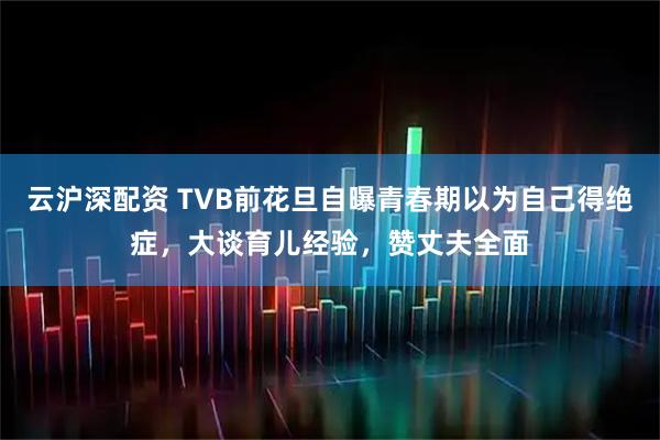云沪深配资 TVB前花旦自曝青春期以为自己得绝症，大谈育儿经验，赞丈夫全面