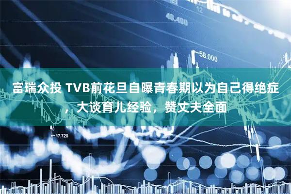 富瑞众投 TVB前花旦自曝青春期以为自己得绝症，大谈育儿经验，赞丈夫全面