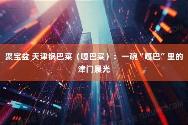 聚宝盆 天津锅巴菜（嘎巴菜）：一碗“嘎巴”里的津门晨光