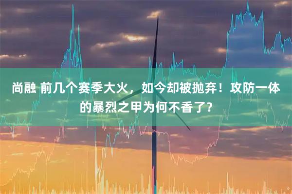 尚融 前几个赛季大火，如今却被抛弃！攻防一体的暴烈之甲为何不香了？