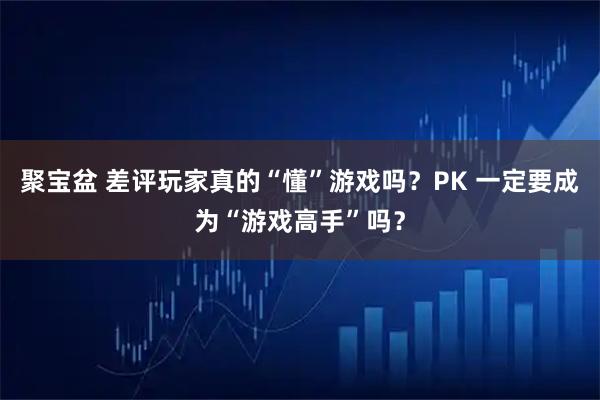 聚宝盆 差评玩家真的“懂”游戏吗？PK 一定要成为“游戏高手”吗？