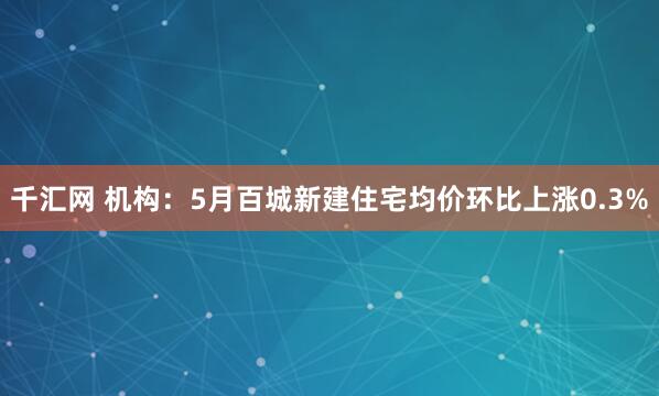 千汇网 机构：5月百城新建住宅均价环比上涨0.3%