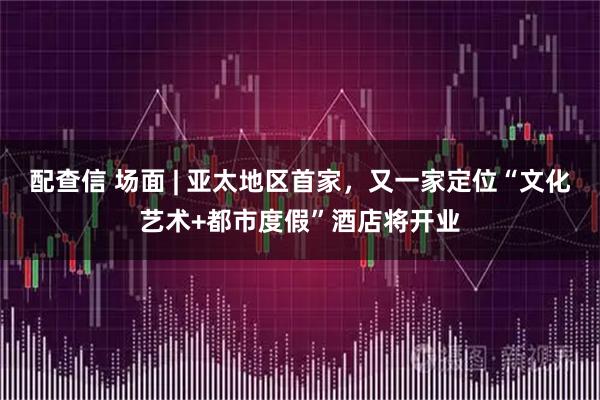 配查信 场面 | 亚太地区首家，又一家定位“文化艺术+都市度假”酒店将开业