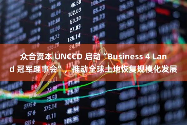 众合资本 UNCCD 启动“Business 4 Land 冠军理事会”，推动全球土地恢复规模化发展