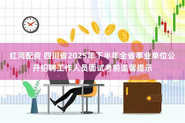 红河配资 四川省2025年下半年全省事业单位公开招聘工作人员面试考前温馨提示