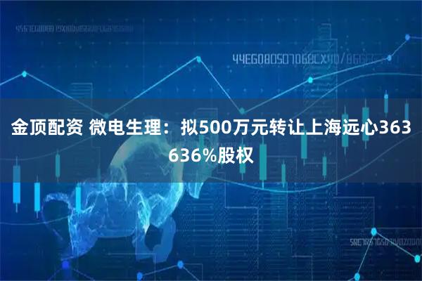 金顶配资 微电生理：拟500万元转让上海远心363636%股权