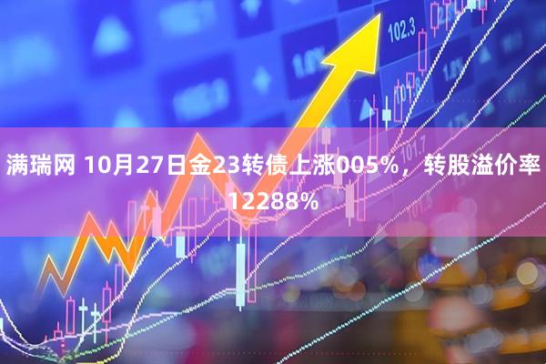 满瑞网 10月27日金23转债上涨005%，转股溢价率12288%