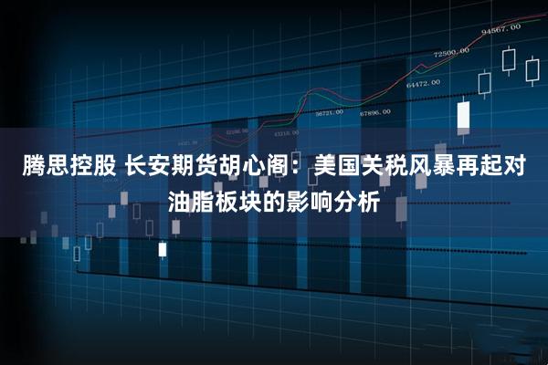 腾思控股 长安期货胡心阁：美国关税风暴再起对油脂板块的影响分析