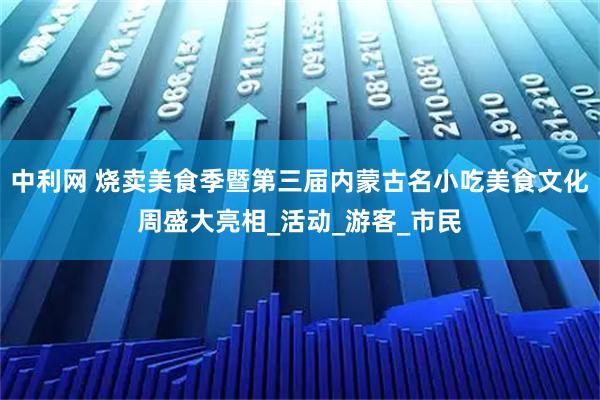 中利网 烧卖美食季暨第三届内蒙古名小吃美食文化周盛大亮相_活动_游客_市民