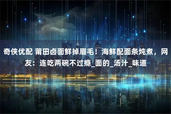 奇侠优配 莆田卤面鲜掉眉毛！海鲜配面条炖煮，网友：连吃两碗不过瘾_面的_汤汁_味道