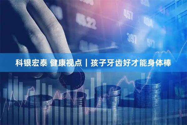 科银宏泰 健康视点｜孩子牙齿好才能身体棒